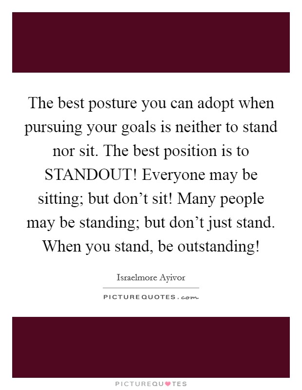 The best posture you can adopt when pursuing your goals is neither to stand nor sit. The best position is to STANDOUT! Everyone may be sitting; but don't sit! Many people may be standing; but don't just stand. When you stand, be outstanding! Picture Quote #1