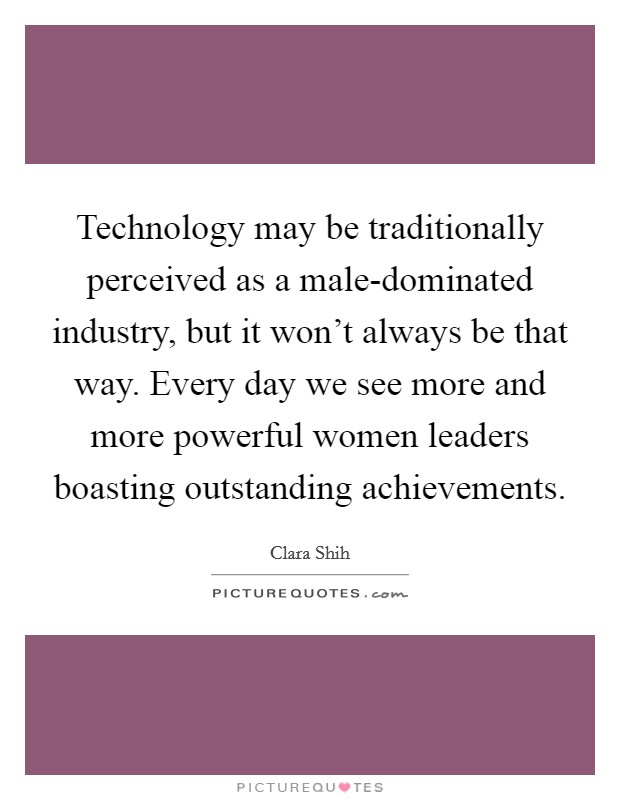 Technology may be traditionally perceived as a male-dominated industry, but it won't always be that way. Every day we see more and more powerful women leaders boasting outstanding achievements. Picture Quote #1