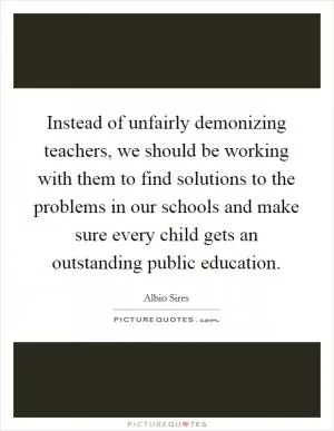 Instead of unfairly demonizing teachers, we should be working with them to find solutions to the problems in our schools and make sure every child gets an outstanding public education Picture Quote #1