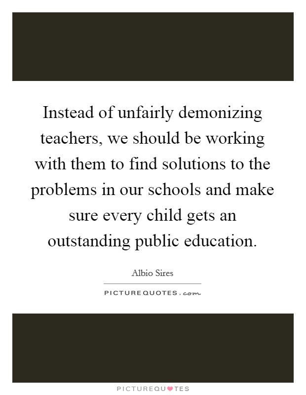 Instead of unfairly demonizing teachers, we should be working with them to find solutions to the problems in our schools and make sure every child gets an outstanding public education. Picture Quote #1