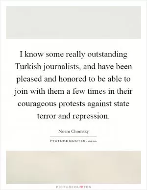 I know some really outstanding Turkish journalists, and have been pleased and honored to be able to join with them a few times in their courageous protests against state terror and repression Picture Quote #1