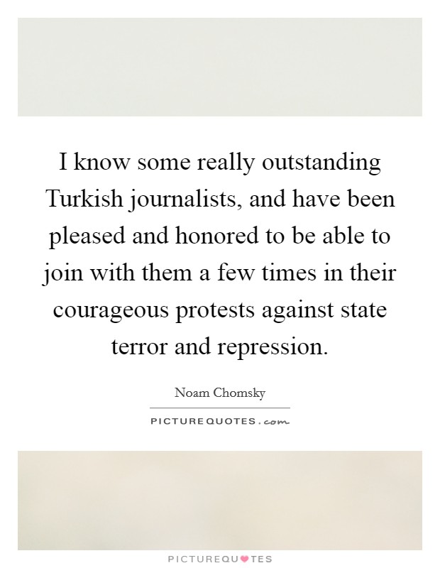 I know some really outstanding Turkish journalists, and have been pleased and honored to be able to join with them a few times in their courageous protests against state terror and repression. Picture Quote #1