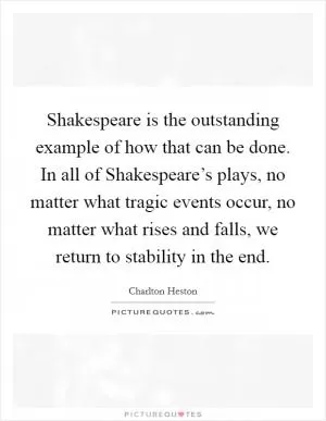 Shakespeare is the outstanding example of how that can be done. In all of Shakespeare’s plays, no matter what tragic events occur, no matter what rises and falls, we return to stability in the end Picture Quote #1