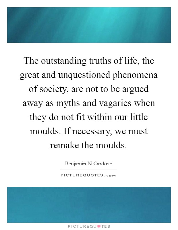 The outstanding truths of life, the great and unquestioned phenomena of society, are not to be argued away as myths and vagaries when they do not fit within our little moulds. If necessary, we must remake the moulds. Picture Quote #1