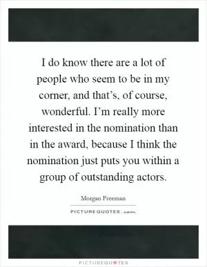 I do know there are a lot of people who seem to be in my corner, and that’s, of course, wonderful. I’m really more interested in the nomination than in the award, because I think the nomination just puts you within a group of outstanding actors Picture Quote #1