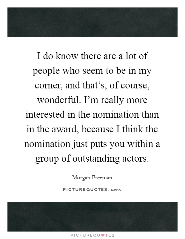 I do know there are a lot of people who seem to be in my corner, and that's, of course, wonderful. I'm really more interested in the nomination than in the award, because I think the nomination just puts you within a group of outstanding actors. Picture Quote #1