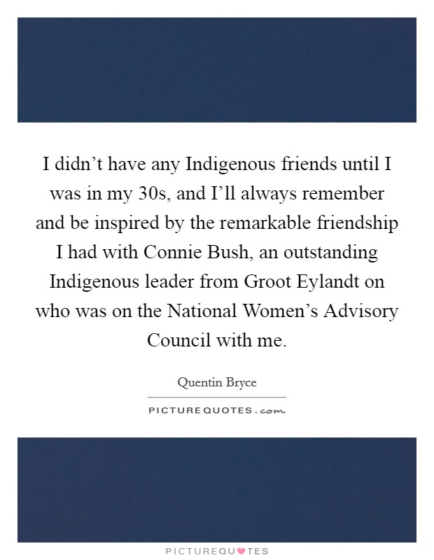 I didn't have any Indigenous friends until I was in my 30s, and I'll always remember and be inspired by the remarkable friendship I had with Connie Bush, an outstanding Indigenous leader from Groot Eylandt on who was on the National Women's Advisory Council with me. Picture Quote #1