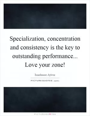 Specialization, concentration and consistency is the key to outstanding performance... Love your zone! Picture Quote #1