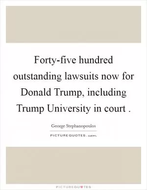 Forty-five hundred outstanding lawsuits now for Donald Trump, including Trump University in court  Picture Quote #1