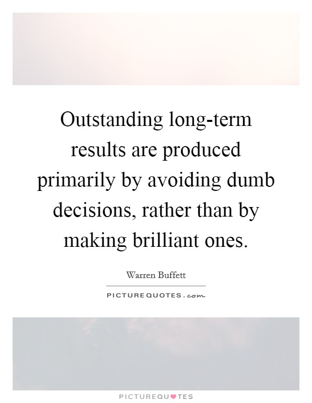 Outstanding long-term results are produced primarily by avoiding dumb decisions, rather than by making brilliant ones. Picture Quote #1