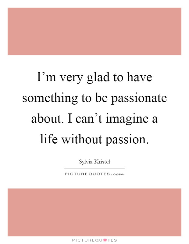 I'm very glad to have something to be passionate about. I can't imagine a life without passion. Picture Quote #1