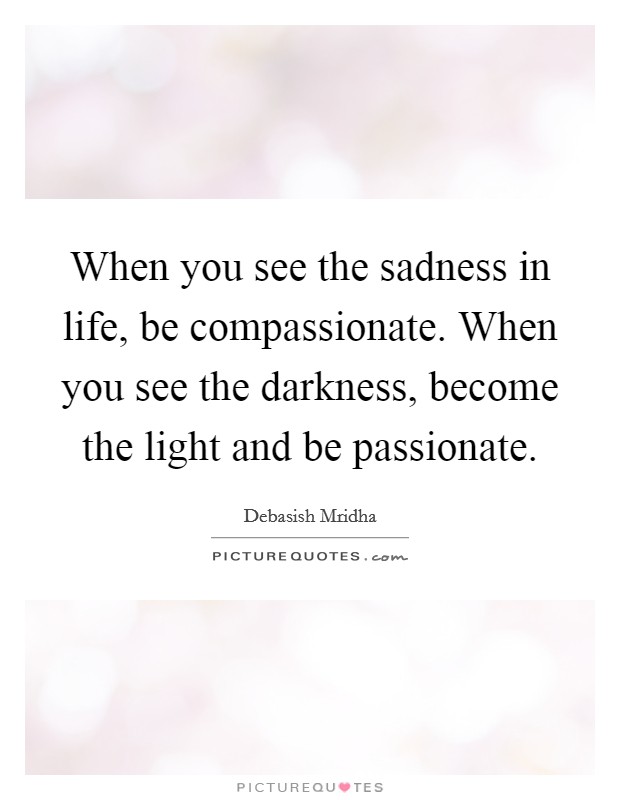 When you see the sadness in life, be compassionate. When you see the darkness, become the light and be passionate. Picture Quote #1