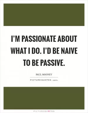 I’m passionate about what I do. I’d be naive to be passive Picture Quote #1