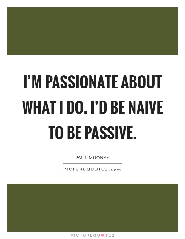 I'm passionate about what I do. I'd be naive to be passive. Picture Quote #1