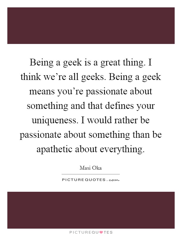 Being a geek is a great thing. I think we're all geeks. Being a geek means you're passionate about something and that defines your uniqueness. I would rather be passionate about something than be apathetic about everything. Picture Quote #1