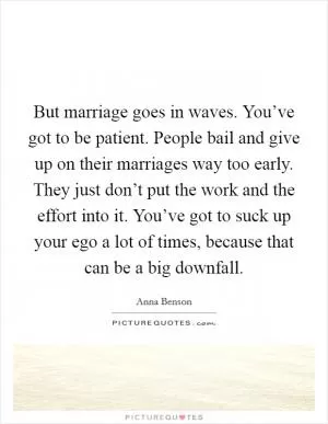 But marriage goes in waves. You’ve got to be patient. People bail and give up on their marriages way too early. They just don’t put the work and the effort into it. You’ve got to suck up your ego a lot of times, because that can be a big downfall Picture Quote #1