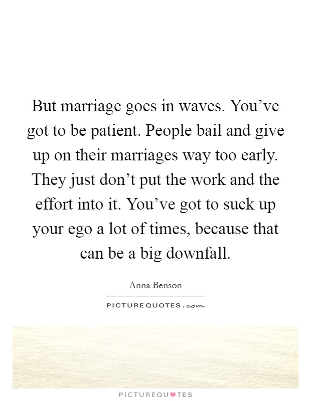 But marriage goes in waves. You've got to be patient. People bail and give up on their marriages way too early. They just don't put the work and the effort into it. You've got to suck up your ego a lot of times, because that can be a big downfall. Picture Quote #1
