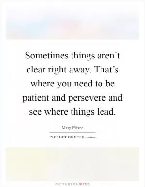 Sometimes things aren’t clear right away. That’s where you need to be patient and persevere and see where things lead Picture Quote #1