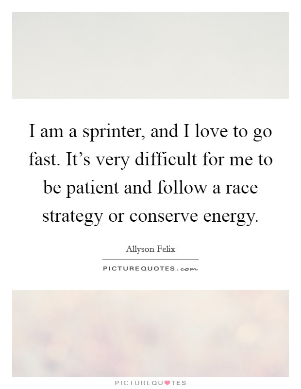 I am a sprinter, and I love to go fast. It's very difficult for me to be patient and follow a race strategy or conserve energy. Picture Quote #1