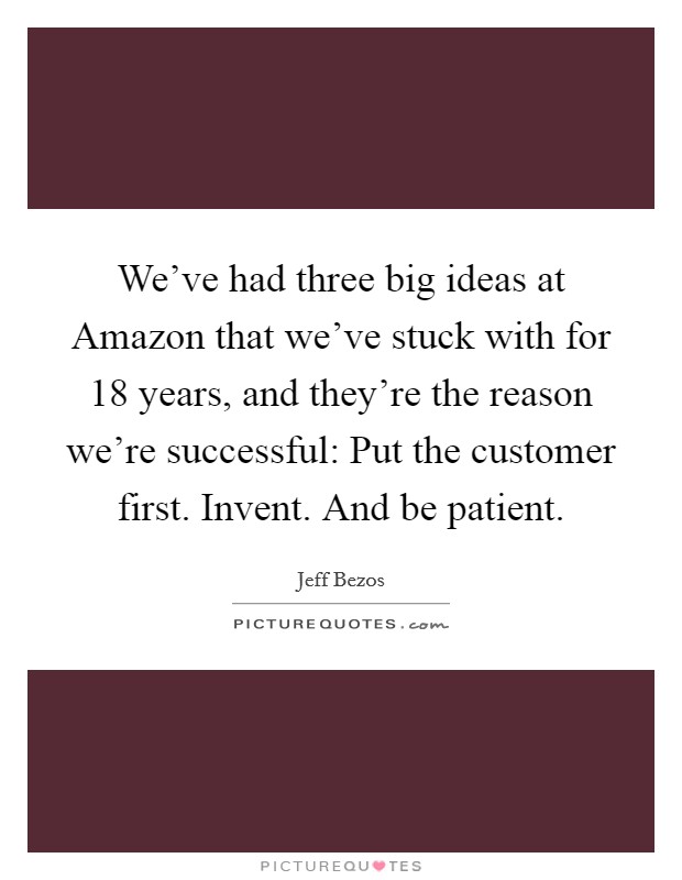 We've had three big ideas at Amazon that we've stuck with for 18 years, and they're the reason we're successful: Put the customer first. Invent. And be patient. Picture Quote #1