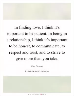 In finding love, I think it’s important to be patient. In being in a relationship, I think it’s important to be honest, to communicate, to respect and trust, and to strive to give more than you take Picture Quote #1