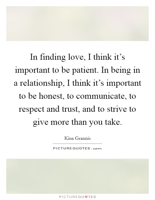 In finding love, I think it's important to be patient. In being in a relationship, I think it's important to be honest, to communicate, to respect and trust, and to strive to give more than you take. Picture Quote #1