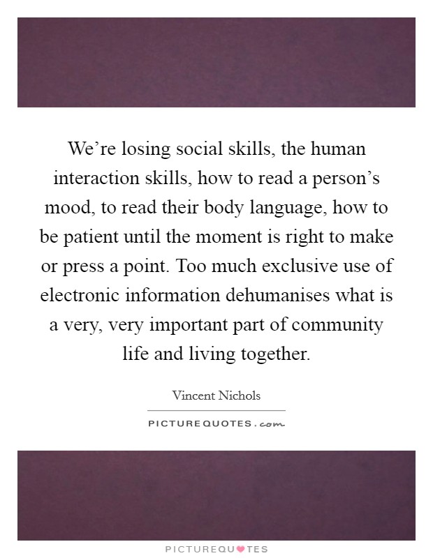 We're losing social skills, the human interaction skills, how to read a person's mood, to read their body language, how to be patient until the moment is right to make or press a point. Too much exclusive use of electronic information dehumanises what is a very, very important part of community life and living together. Picture Quote #1