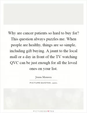 Why are cancer patients so hard to buy for? This question always puzzles me. When people are healthy, things are so simple, including gift buying. A jaunt to the local mall or a day in front of the TV watching QVC can be just enough for all the loved ones on your list Picture Quote #1