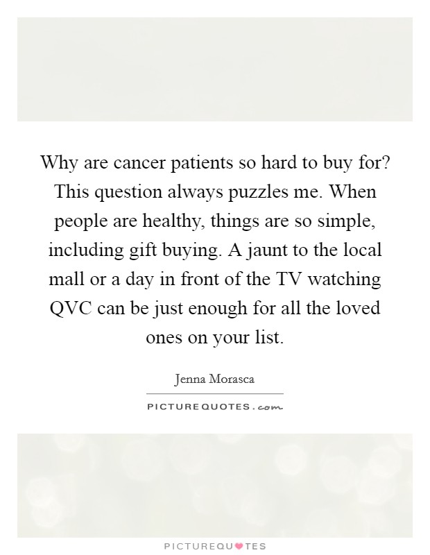 Why are cancer patients so hard to buy for? This question always puzzles me. When people are healthy, things are so simple, including gift buying. A jaunt to the local mall or a day in front of the TV watching QVC can be just enough for all the loved ones on your list. Picture Quote #1