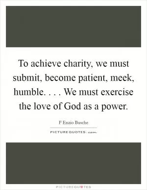 To achieve charity, we must submit, become patient, meek, humble. . . . We must exercise the love of God as a power Picture Quote #1