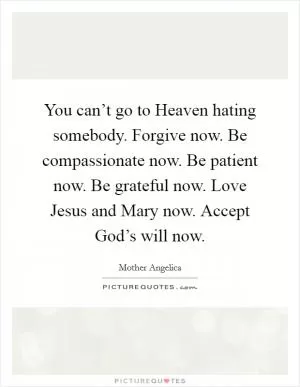 You can’t go to Heaven hating somebody. Forgive now. Be compassionate now. Be patient now. Be grateful now. Love Jesus and Mary now. Accept God’s will now Picture Quote #1