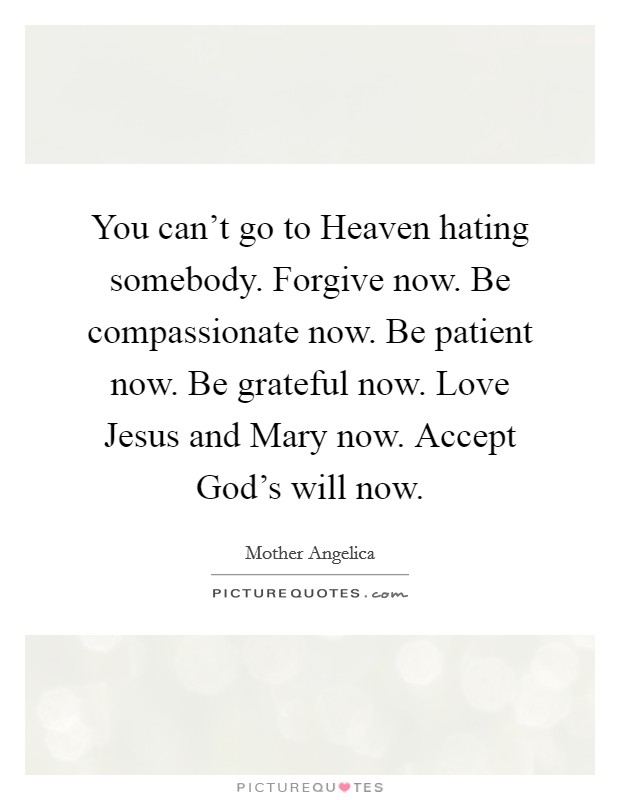 You can't go to Heaven hating somebody. Forgive now. Be compassionate now. Be patient now. Be grateful now. Love Jesus and Mary now. Accept God's will now. Picture Quote #1