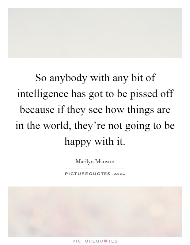 So anybody with any bit of intelligence has got to be pissed off because if they see how things are in the world, they're not going to be happy with it. Picture Quote #1