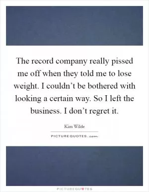 The record company really pissed me off when they told me to lose weight. I couldn’t be bothered with looking a certain way. So I left the business. I don’t regret it Picture Quote #1