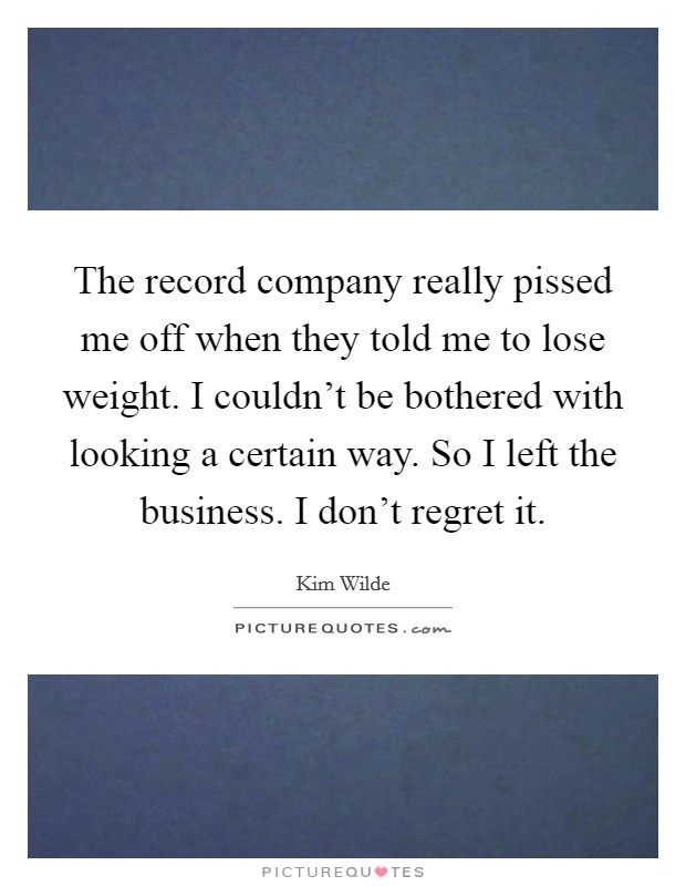 The record company really pissed me off when they told me to lose weight. I couldn't be bothered with looking a certain way. So I left the business. I don't regret it. Picture Quote #1