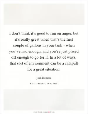 I don’t think it’s good to run on anger, but it’s really great when that’s the first couple of gallons in your tank - when you’ve had enough, and you’re just pissed off enough to go for it. In a lot of ways, that sort of environment can be a catapult for a great situation Picture Quote #1