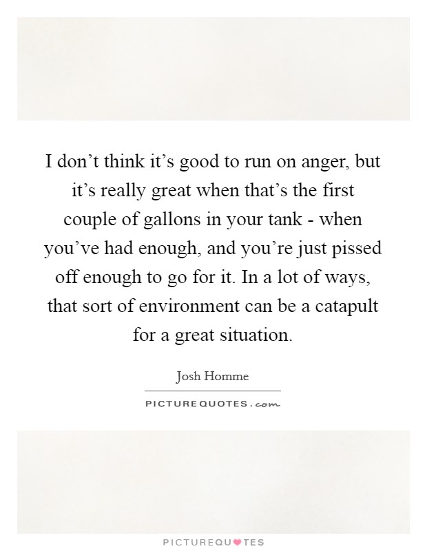 I don't think it's good to run on anger, but it's really great when that's the first couple of gallons in your tank - when you've had enough, and you're just pissed off enough to go for it. In a lot of ways, that sort of environment can be a catapult for a great situation. Picture Quote #1