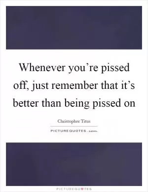 Whenever you’re pissed off, just remember that it’s better than being pissed on Picture Quote #1