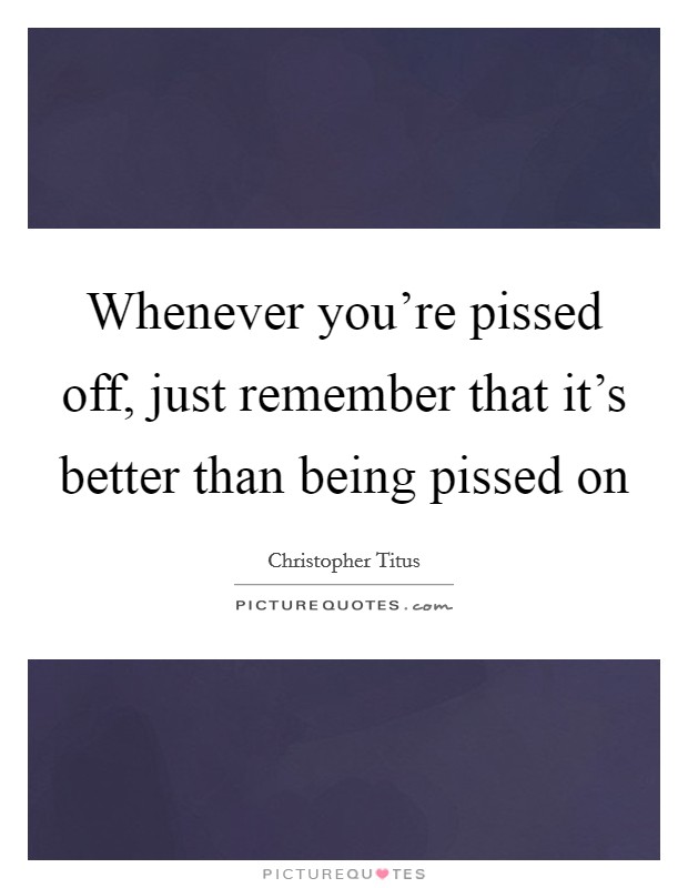 Whenever you're pissed off, just remember that it's better than being pissed on Picture Quote #1