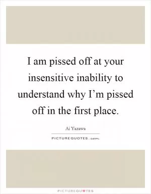 I am pissed off at your insensitive inability to understand why I’m pissed off in the first place Picture Quote #1