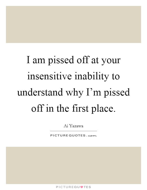 I am pissed off at your insensitive inability to understand why I'm pissed off in the first place. Picture Quote #1