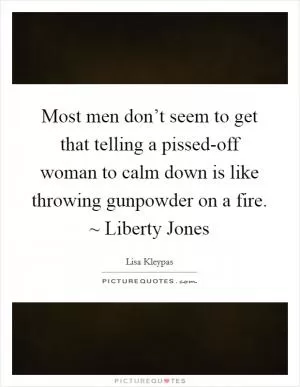 Most men don’t seem to get that telling a pissed-off woman to calm down is like throwing gunpowder on a fire. ~ Liberty Jones Picture Quote #1