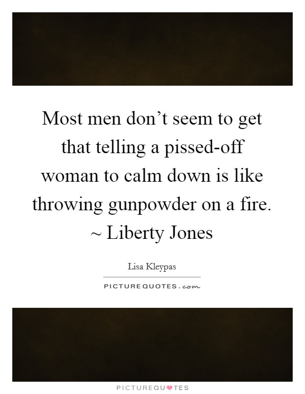 Most men don't seem to get that telling a pissed-off woman to calm down is like throwing gunpowder on a fire. ~ Liberty Jones Picture Quote #1