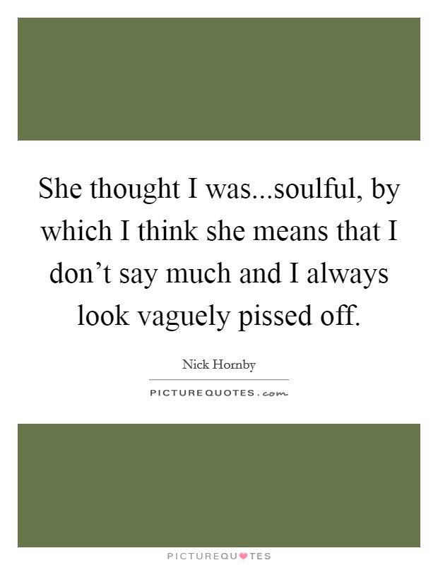 She thought I was...soulful, by which I think she means that I don't say much and I always look vaguely pissed off. Picture Quote #1