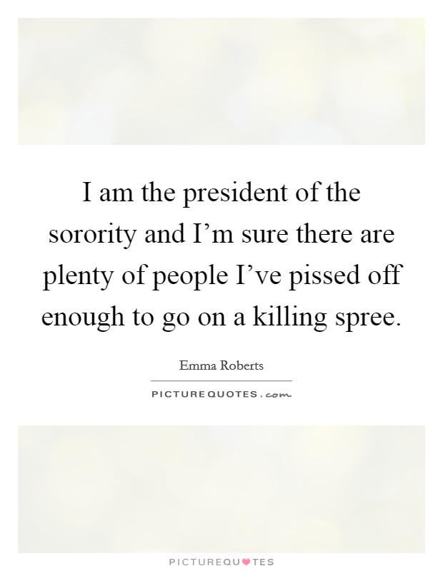 I am the president of the sorority and I'm sure there are plenty of people I've pissed off enough to go on a killing spree. Picture Quote #1