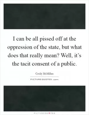 I can be all pissed off at the oppression of the state, but what does that really mean? Well, it’s the tacit consent of a public Picture Quote #1