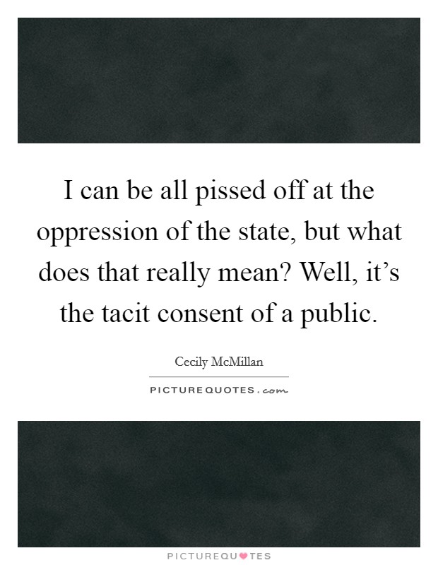 I can be all pissed off at the oppression of the state, but what does that really mean? Well, it's the tacit consent of a public. Picture Quote #1