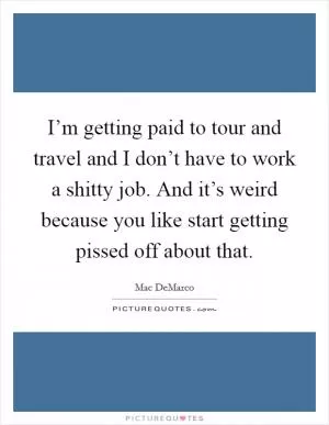 I’m getting paid to tour and travel and I don’t have to work a shitty job. And it’s weird because you like start getting pissed off about that Picture Quote #1