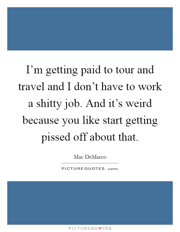 I'm getting paid to tour and travel and I don't have to work a shitty job. And it's weird because you like start getting pissed off about that. Picture Quote #1