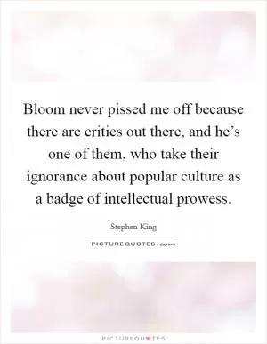 Bloom never pissed me off because there are critics out there, and he’s one of them, who take their ignorance about popular culture as a badge of intellectual prowess Picture Quote #1
